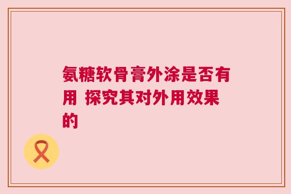 氨糖软骨膏外涂是否有用 探究其对外用效果的