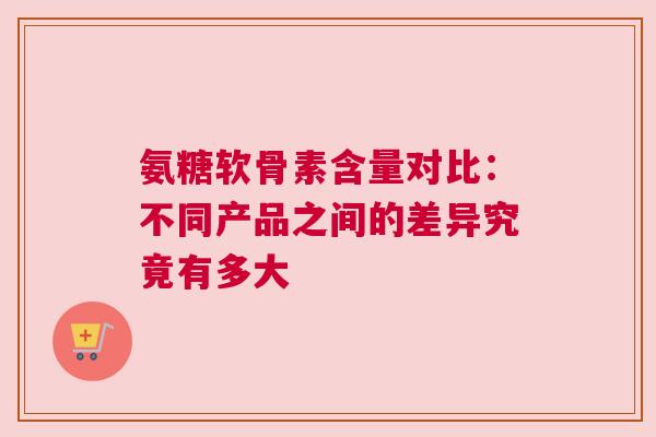 氨糖软骨素含量对比：不同产品之间的差异究竟有多大