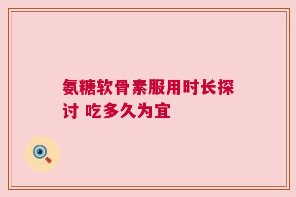 氨糖软骨素服用时长探讨 吃多久为宜