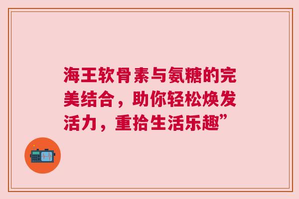 海王软骨素与氨糖的完美结合，助你轻松焕发活力，重拾生活乐趣”