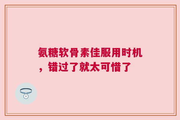 氨糖软骨素佳服用时机，错过了就太可惜了