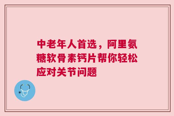 中老年人首选，阿里氨糖软骨素钙片帮你轻松应对关节问题