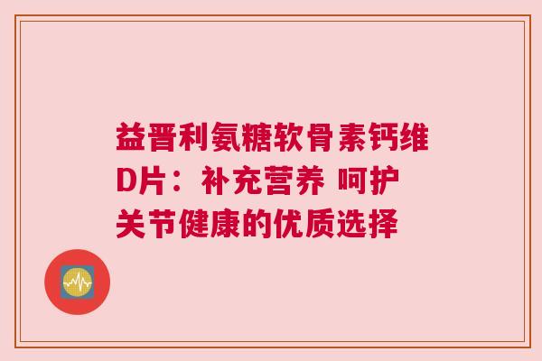 益晋利氨糖软骨素钙维D片：补充营养 呵护关节健康的优质选择