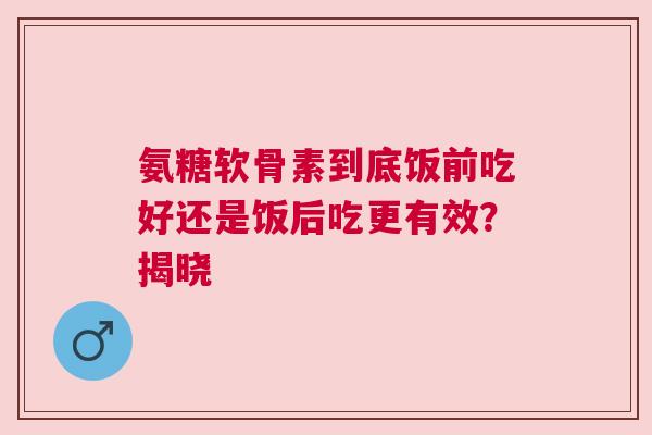 氨糖软骨素到底饭前吃好还是饭后吃更有效？揭晓