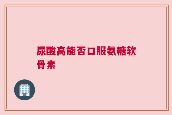 尿酸高能否口服氨糖软骨素