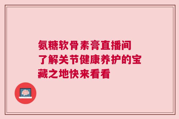 氨糖软骨素膏直播间 了解关节健康养护的宝藏之地快来看看