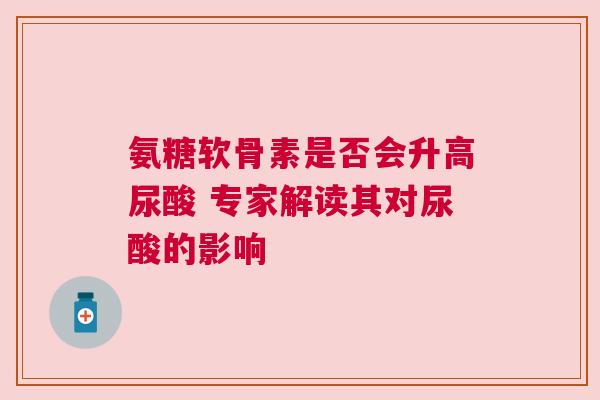 氨糖软骨素是否会升高尿酸 专家解读其对尿酸的影响