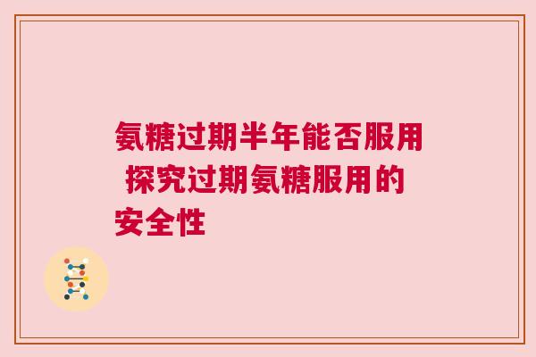 氨糖过期半年能否服用 探究过期氨糖服用的安全性