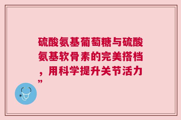 硫酸氨基葡萄糖与硫酸氨基软骨素的完美搭档，用科学提升关节活力”