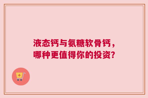 液态钙与氨糖软骨钙，哪种更值得你的投资？