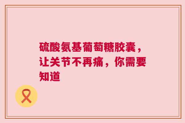 硫酸氨基葡萄糖胶囊，让关节不再痛，你需要知道