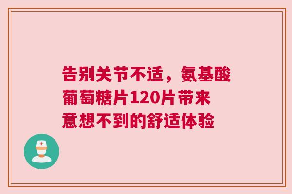 告别关节不适，氨基酸葡萄糖片120片带来意想不到的舒适体验
