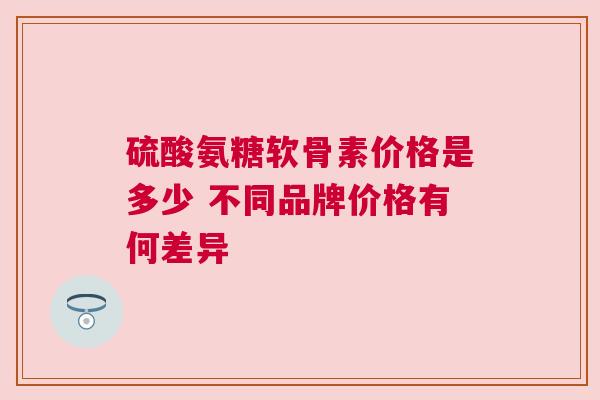 硫酸氨糖软骨素价格是多少 不同品牌价格有何差异
