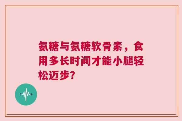 氨糖与氨糖软骨素，食用多长时间才能小腿轻松迈步？