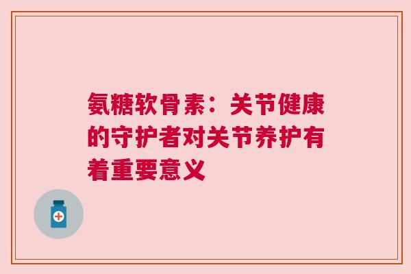 氨糖软骨素：关节健康的守护者对关节养护有着重要意义