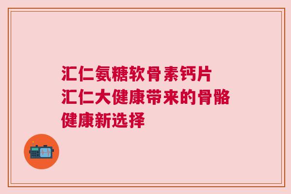 汇仁氨糖软骨素钙片 汇仁大健康带来的骨骼健康新选择