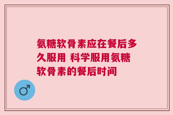 氨糖软骨素应在餐后多久服用 科学服用氨糖软骨素的餐后时间