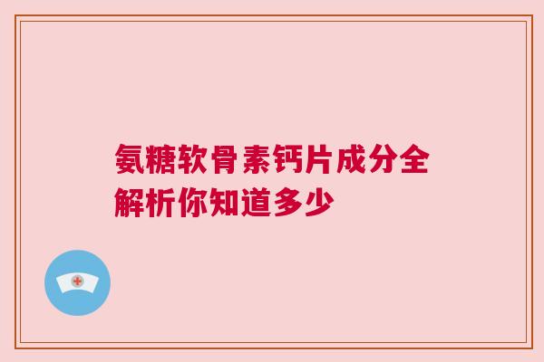 氨糖软骨素钙片成分全解析你知道多少