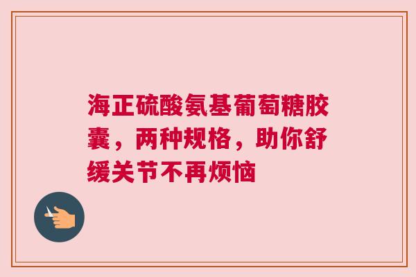 海正硫酸氨基葡萄糖胶囊，两种规格，助你舒缓关节不再烦恼