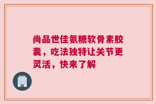 尚品世佳氨糖软骨素胶囊，吃法独特让关节更灵活，快来了解