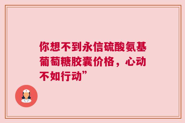 你想不到永信硫酸氨基葡萄糖胶囊价格，心动不如行动”