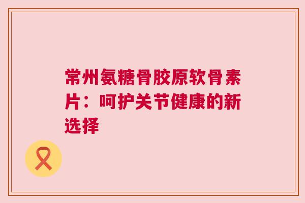 常州氨糖骨胶原软骨素片：呵护关节健康的新选择