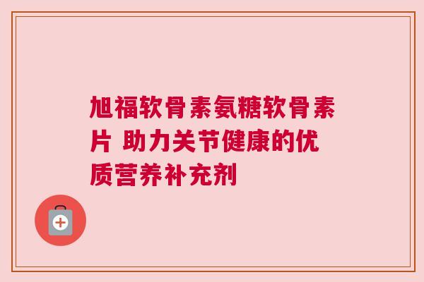 旭福软骨素氨糖软骨素片 助力关节健康的优质营养补充剂
