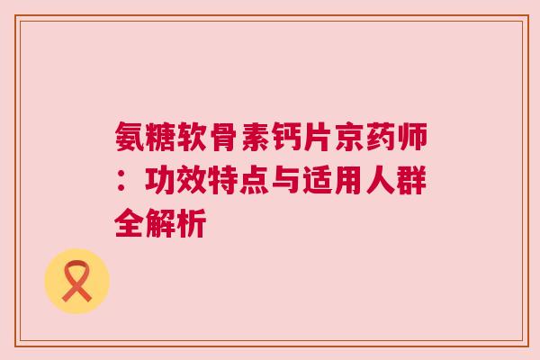 氨糖软骨素钙片京药师：功效特点与适用人群全解析