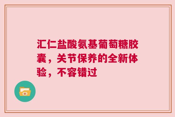 汇仁盐酸氨基葡萄糖胶囊，关节保养的全新体验，不容错过