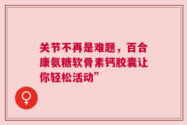 关节不再是难题，百合康氨糖软骨素钙胶囊让你轻松活动”