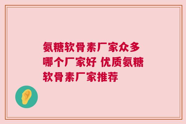 氨糖软骨素厂家众多 哪个厂家好 优质氨糖软骨素厂家推荐