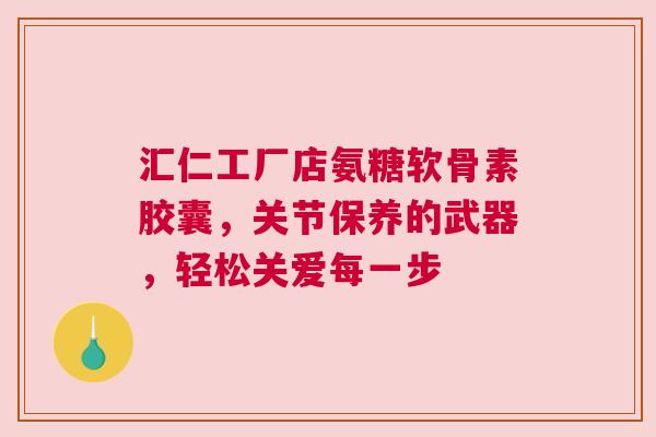 汇仁工厂店氨糖软骨素胶囊，关节保养的武器，轻松关爱每一步