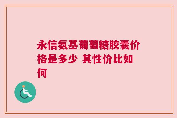 永信氨基葡萄糖胶囊价格是多少 其性价比如何