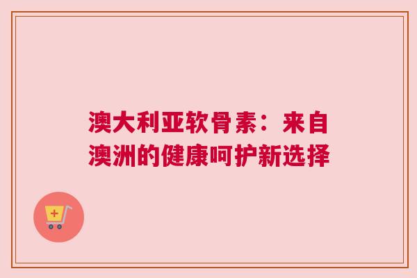 澳大利亚软骨素：来自澳洲的健康呵护新选择