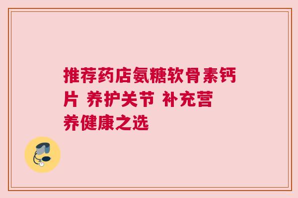 推荐药店氨糖软骨素钙片 养护关节 补充营养健康之选