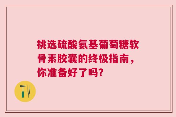挑选硫酸氨基葡萄糖软骨素胶囊的终极指南，你准备好了吗？