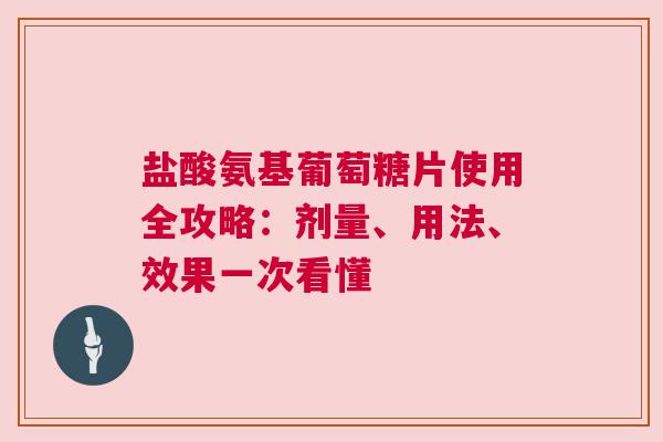 盐酸氨基葡萄糖片使用全攻略：剂量、用法、效果一次看懂
