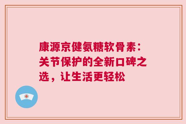 康源京健氨糖软骨素：关节保护的全新口碑之选，让生活更轻松