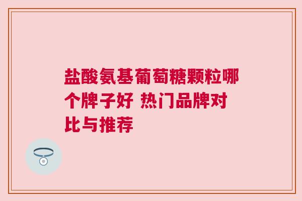 盐酸氨基葡萄糖颗粒哪个牌子好 热门品牌对比与推荐