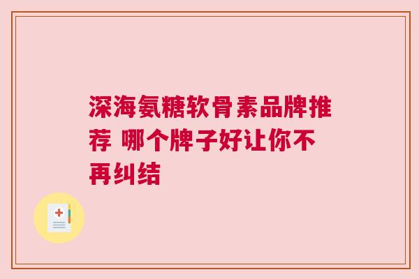 深海氨糖软骨素品牌推荐 哪个牌子好让你不再纠结