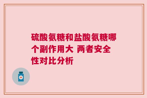 硫酸氨糖和盐酸氨糖哪个副作用大 两者安全性对比分析