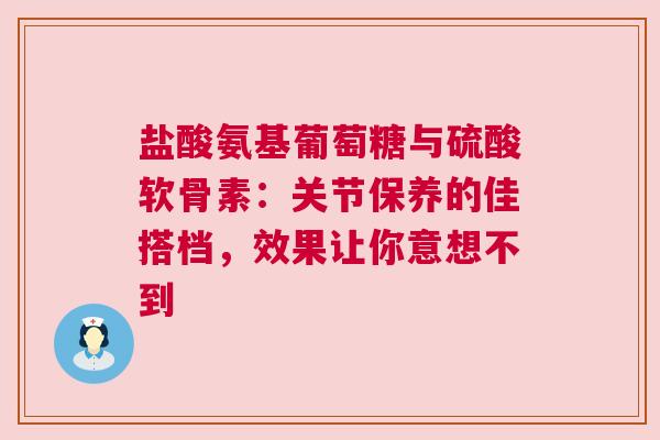 盐酸氨基葡萄糖与硫酸软骨素：关节保养的佳搭档，效果让你意想不到
