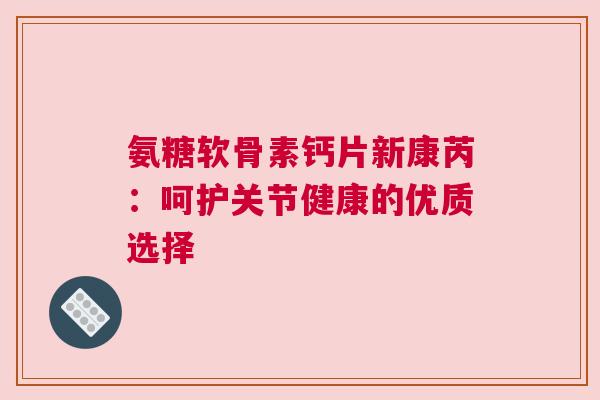 氨糖软骨素钙片新康芮：呵护关节健康的优质选择