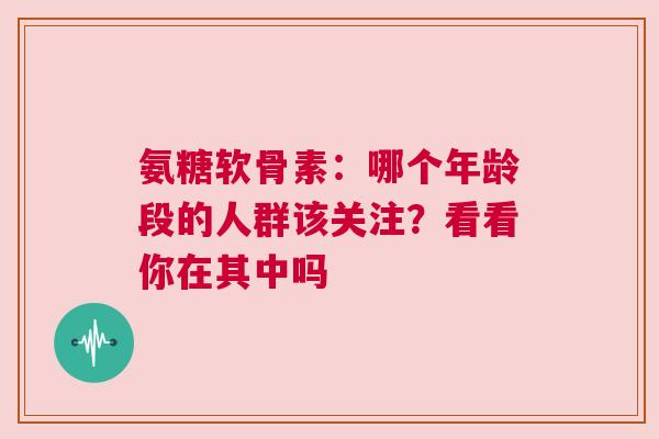 氨糖软骨素：哪个年龄段的人群该关注？看看你在其中吗