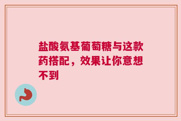 盐酸氨基葡萄糖与这款药搭配，效果让你意想不到