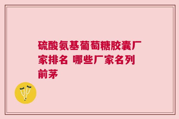 硫酸氨基葡萄糖胶囊厂家排名 哪些厂家名列前茅