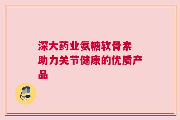 深大药业氨糖软骨素 助力关节健康的优质产品