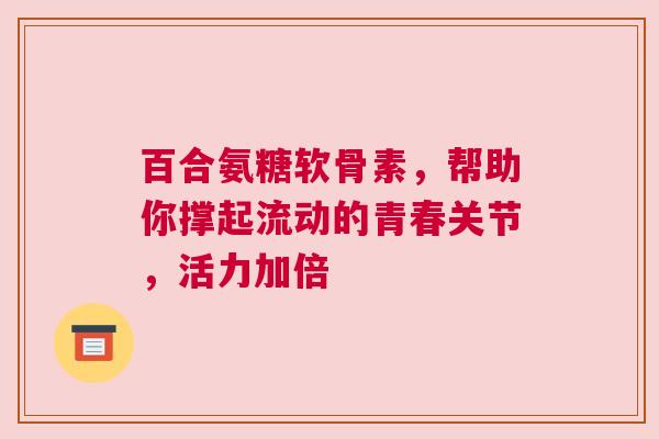百合氨糖软骨素，帮助你撑起流动的青春关节，活力加倍