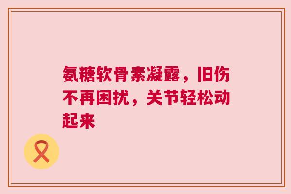氨糖软骨素凝露，旧伤不再困扰，关节轻松动起来