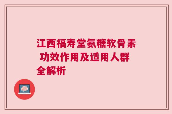 江西福寿堂氨糖软骨素 功效作用及适用人群全解析